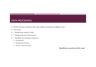 DATA PROCESSING
¡  Process the data to produce other data: analysis tool, business intelligence tool, ...
¡  This means
¡  • Handle large volumes of data
¡  • Manage thousands of processors
¡  • Parallelize and distribute treatments
¡  Scheduling I/O
¡  Managing Fault Tolerance
¡  Monitor /Control processes
Map-Reduce provides all this easy!
3
 