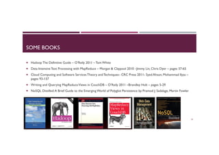 SOME BOOKS
¡  Hadoop The Definitive Guide – O’Reily 2011 – Tom White
¡  Data Intensive Text Processing with MapReduce – Morgan & Claypool 2010 –Jimmy Lin, Chris Dyer – pages 37-65
¡  Cloud Computing and Software Services Theory and Techniques– CRC Press 2011- Syed Ahson, Mohammad Ilyas –
pages 93-137
¡  Writing and Querying MapReduceViews in CouchDB – O’Reily 2011 –Brandley Holt – pages 5-29
¡  NoSQL Distilled:A Brief Guide to the Emerging World of Polyglot Persistence by Pramod J. Sadalage, Martin Fowler
30
 