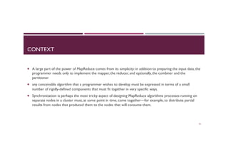 CONTEXT
¡  A large part of the power of MapReduce comes from its simplicity: in addition to preparing the input data, the
programmer needs only to implement the mapper, the reducer, and optionally, the combiner and the
partitioner
¡  any conceivable algorithm that a programmer wishes to develop must be expressed in terms of a small
number of rigidly-defined components that must fit together in very specific ways.
¡  Synchronization is perhaps the most tricky aspect of designing MapReduce algorithms processes running on
separate nodes in a cluster must, at some point in time, come together—for example, to distribute partial
results from nodes that produced them to the nodes that will consume them.
32
 