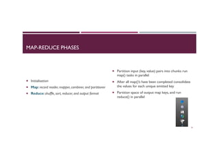 MAP-REDUCE PHASES
¡  Initialisation
¡  Map: record reader, mapper, combiner, and partitioner
¡  Reduce: shuffle, sort, reducer, and output format
¡  Partition input (key, value) pairs into chunks run
map() tasks in parallel
¡  After all map()’s have been completed consolidate
the values for each unique emitted key
¡  Partition space of output map keys, and run
reduce() in parallel
35
 