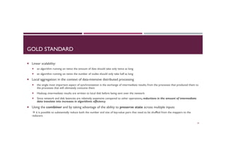 GOLD STANDARD
¡  Linear scalability:
¡  an algorithm running on twice the amount of data should take only twice as long
¡  an algorithm running on twice the number of nodes should only take half as long
¡  Local aggregation: in the context of data-intensive distributed processing
¡  the single most important aspect of synchronization is the exchange of intermediate results, from the processes that produced them to
the processes that will ultimately consume them
¡  Hadoop, intermediate results are written to local disk before being sent over the network
¡  Since network and disk latencies are relatively expensive compared to other operations, reductions in the amount of intermediate
data translate into increases in algorithmic efficiency
¡  Using the combiner and by taking advantage of the ability to preserve state across multiple inputs
à it is possible to substantially reduce both the number and size of key-value pairs that need to be shuffled from the mappers to the
reducers
39
 