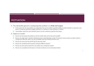 MOTIVATION
¡  The only feasible approach to tackling large-data problems is to divide and conquer
¡  To the extent that the sub-problems are independent, they can be tackled in parallel by different worker (threads in a processor core,
cores in a multi-core processor, multiple processors in a machine, or many machines in a cluster)
¡  Intermediate results from each individual worker are then combined to yield the final output
¡  Aspects to consider
¡  How do we decompose the problem so that the smaller tasks can be executed in parallel?
¡  How do we assign tasks to workers distributed across a potentially large number of machines? (some workers are better suited to
running some tasks than others, e.g., due to available resources, locality constraints, etc.)
¡  How do we ensure that the workers get the data they need?
¡  How do we coordinate synchronization among the different workers?
¡  How do we share partial results from one worker that is needed by another?
¡  How do we accomplish all of the above in the face of software errors and hardware faults?
4
 