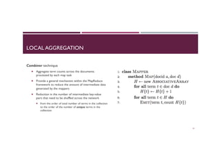 LOCAL AGGREGATION
Combiner technique
¡  Aggregate term counts across the documents
processed by each map task
¡  Provide a general mechanism within the MapReduce
framework to reduce the amount of intermediate data
generated by the mappers
¡  Reduction in the number of intermediate key-value
pairs that need to be shuffled across the network
¡  from the order of total number of terms in the collection
to the order of the number of unique terms in the
collection
41
 