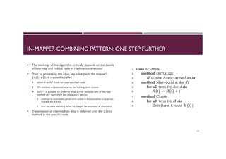 IN-MAPPER COMBINING PATTERN: ONE STEP FURTHER
¡  The workings of this algorithm critically depends on the details
of how map and reduce tasks in Hadoop are executed
¡  Prior to processing any input key-value pairs, the mapper’s
Initialize method is called
¡  which is an API hook for user-specified code
¡  We initialize an associative array for holding term counts
¡  Since it is possible to preserve state across multiple calls of the Map
method (for each input key-value pair), we can
¡  continue to accumulate partial term counts in the associative array across
multiple documents,
¡  emit key-value pairs only when the mapper has processed all documents
¡  Transmission of intermediate data is deferred until the Close
method in the pseudo-code
42
 