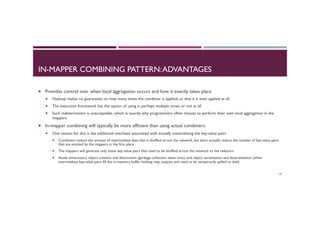IN-MAPPER COMBINING PATTERN:ADVANTAGES
¡  Provides control over when local aggregation occurs and how it exactly takes place
¡  Hadoop makes no guarantees on how many times the combiner is applied, or that it is even applied at all
¡  The execution framework has the option of using it, perhaps multiple times, or not at all
¡  Such indeterminism is unacceptable, which is exactly why programmers often choose to perform their own local aggregation in the
mappers
¡  In-mapper combining will typically be more efficient than using actual combiners.
¡  One reason for this is the additional overhead associated with actually materializing the key-value pairs
¡  Combiners reduce the amount of intermediate data that is shuffled across the network, but don’t actually reduce the number of key-value pairs
that are emitted by the mappers in the first place
¡  The mappers will generate only those key-value pairs that need to be shuffled across the network to the reducers
¡  Avoid unnecessary object creation and destruction (garbage collection takes time), and, object serialization and deserialization (when
intermediate key-value pairs fill the in-memory buffer holding map outputs and need to be temporarily spilled to disk)
43
 