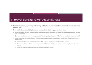IN-MAPPER COMBINING PATTERN: LIMITATIONS
¡  Breaks the functional programming underpinnings of MapReduce, since state is being preserved across multiple input
key-value pairs
¡  There is a fundamental scalability bottleneck associated with the in-mapper combining pattern
¡  It critically depends on having sufficient memory to store intermediate results until the mapper has completely processed all key-value
pairs in an input split
¡  One common solution to limiting memory usage is to “block” input key-value pairs and “flush” in-memory data structures periodically
¡  Instead of emitting intermediate data only after every key-value pair has been processed, emit partial results after processing every n
key-value pairs
¡  Implemented with a counter variable that keeps track of the number of input key-value pairs that have been processed
¡  The mapper could keep track of its own memory footprint and flush intermediate key-value pairs once memory usage has crossed a certain
threshold
¡  Memory size empirically determined: difficult due to concurrent access to memory
44
 