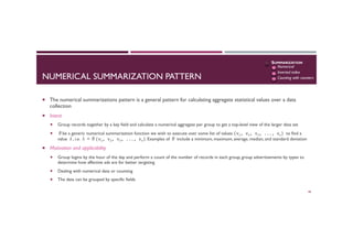 NUMERICAL SUMMARIZATION PATTERN
¡  The numerical summarizations pattern is a general pattern for calculating aggregate statistical values over a data
collection
¡  Intent
¡  Group records together by a key field and calculate a numerical aggregate per group to get a top-level view of the larger data set
¡  θbe a generic numerical summarization function we wish to execute over some list of values (v1,	
  v2,	
  v3,	
  ...,	
  vn)	
  to find a
value λ, i.e. λ = θ(v1,	
  v2,	
  v3,	
  ...,	
  vn). Examples of θ include a minimum, maximum, average, median, and standard deviation
¡  Motivation and applicability
¡  Group logins by the hour of the day and perform a count of the number of records in each group, group advertisements by types to
determine how affective ads are for better targeting
¡  Dealing with numerical data or counting
¡  The data can be grouped by specific fields
48
SUMMARIZATION
Numerical
Inverted index
Counting with counters
 