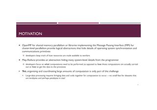MOTIVATION
¡  OpenMP for shared memory parallelism or libraries implementing the Message Passing Interface (MPI) for
cluster-level parallelism provide logical abstractions that hide details of operating system synchronization and
communications primitives
à  developers keep track of how resources are made available to workers
¡  Map-Reduce provides an abstraction hiding many system-level details from the programmer
à  developers focus on what computations need to be performed, as opposed to how those computations are actually carried
out or how to get the data to the processes
§  Yet, organizing and coordinating large amounts of computation is only part of the challenge
§  Large-data processing requires bringing data and code together for computation to occur —no small feat for datasets that
are terabytes and perhaps petabytes in size!
5
 