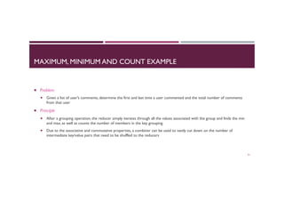 MAXIMUM, MINIMUM AND COUNT EXAMPLE
¡  Problem
¡  Given a list of user’s comments, determine the first and last time a user commented and the total number of comments
from that user
¡  Principle
¡  After a grouping operation, the reducer simply iterates through all the values associated with the group and finds the min
and max, as well as counts the number of members in the key grouping
¡  Due to the associative and commutative properties, a combiner can be used to vastly cut down on the number of
intermediate key/value pairs that need to be shuffled to the reducers
51
 