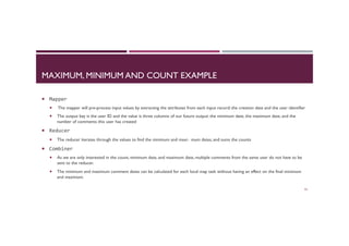 MAXIMUM, MINIMUM AND COUNT EXAMPLE
¡  Mapper	
  
¡  The mapper will pre-process input values by extracting the attributes from each input record: the creation date and the user identifier
¡  The output key is the user ID and the value is three columns of our future output: the minimum date, the maximum date, and the
number of comments this user has created
¡  Reducer	
  
¡  The reducer iterates through the values to find the minimum and maxi‐ mum dates, and sums the counts
¡  Combiner	
  
¡  As we are only interested in the count, minimum date, and maximum date, multiple comments from the same user do not have to be
sent to the reducer.
¡  The minimum and maximum comment dates can be calculated for each local map task without having an effect on the final minimum
and maximum.
52
 
