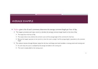 AVERAGE EXAMPLE
¡  Problem: given a list of user’s comments, determine the average comment length per hour of day
¡  The mapper processes each input record to calculate the average comment length based on the time of day
¡  The output key is the hour of day
¡  The output value is two columns, the comment count and the average length of the comments for that hour
¡  Because the mapper operates on one record at a time, the count is simply 1 and the average length is equivalent to the comment
length
¡  The reducer iterates through all given values for the hour and keeps two local variables: a running count and running sum
¡  For each value, the count is multiplied by the average and added to the running sum
¡  The count is simply added to the running count
53
 