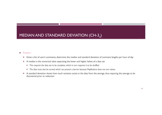 MEDIAN AND STANDARD DEVIATION (CH-3a)
¡  Problem
¡  Given a list of user’s comments, determine the median and standard deviation of comment lengths per hour of day
¡  A median is the numerical value separating the lower and higher halves of a data set
¡  This requires the data set to be complete, which in turn requires it to be shuffled
¡  The data must also be sorted, which can present a barrier because MapReduce does not sort values
¡  A standard deviation shows how much variation exists in the data from the average, thus requiring the average to be
discovered prior to reduction
54
 