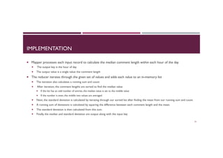 IMPLEMENTATION
¡  Mapper processes each input record to calculate the median comment length within each hour of the day
¡  The output key is the hour of day
¡  The output value is a single value: the comment length
¡  The reducer iterates through the given set of values and adds each value to an in-memory list
¡  The iteration also calculates a running sum and count
¡  After iteration, the comment lengths are sorted to find the median value
¡  If the list has an odd number of entries, the median value is set to the middle value
¡  If the number is even, the middle two values are averaged
¡  Next, the standard deviation is calculated by iterating through our sorted list after finding the mean from our running sum and count
¡  A running sum of deviations is calculated by squaring the difference between each comment length and the mean.
¡  The standard deviation is then calculated from this sum.
¡  Finally, the median and standard deviation are output along with the input key
55
 