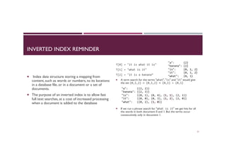 INVERTED INDEX REMINDER
¡  Index data structure storing a mapping from
content, such as words or numbers, to its locations
in a database file, or in a document or a set of
documents.
¡  The purpose of an inverted index is to allow fast
full text searches, at a cost of increased processing
when a document is added to the database
T[0]	
  =	
  "it	
  is	
  what	
  it	
  is"	
  
T[1]	
  =	
  "what	
  is	
  it"	
  
T[2]	
  =	
  "it	
  is	
  a	
  banana”	
  
¡  A term search for the terms "what", "is" and "it" would give
the set {0,1,2}	
  ∩	
  {0,1,2}	
  ∩	
  {0,1}	
  =	
  {0,1}	
  
¡  If we run a phrase search for "what	
  is	
  it" we get hits for all
the words in both document 0 and 1. But the terms occur
consecutively only in document 1. 	

57
"a":	
  	
  	
  	
  	
  	
  {2}	
  
"banana":	
  {2}	
  
"is":	
  	
  	
  	
  	
  {0,	
  1,	
  2}	
  
"it":	
  	
  	
  	
  	
  {0,	
  1,	
  2}	
  
"what":	
  	
  	
  {0,	
  1}	
  
"a":	
  	
  	
  	
  	
  	
  {(2,	
  2)}	
  
"banana":	
  {(2,	
  3)}	
  
"is":	
  	
  	
  	
  	
  {(0,	
  1),	
  (0,	
  4),	
  (1,	
  1),	
  (2,	
  1)}	
  
"it":	
  	
  	
  	
  	
  {(0,	
  0),	
  (0,	
  3),	
  (1,	
  2),	
  (2,	
  0)}	
  	
  
"what":	
  	
  	
  {(0,	
  2),	
  (1,	
  0)}	
  
 