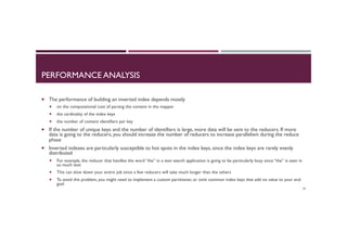 PERFORMANCE ANALYSIS
¡  The performance of building an inverted index depends mostly
¡  on the computational cost of parsing the content in the mapper
¡  the cardinality of the index keys
¡  the number of content identifiers per key
¡  If the number of unique keys and the number of identifiers is large, more data will be sent to the reducers. If more
data is going to the reducers, you should increase the number of reducers to increase parallelism during the reduce
phase
¡  Inverted indexes are particularly susceptible to hot spots in the index keys, since the index keys are rarely evenly
distributed
¡  For example, the reducer that handles the word “the” in a text search application is going to be particularly busy since “the” is seen in
so much text
¡  This can slow down your entire job since a few reducers will take much longer than the others
¡  To avoid this problem, you might need to implement a custom partitioner, or omit common index keys that add no value to your end
goal
59
 