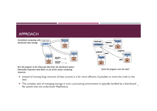 APPROACH
¡  Instead of moving large amounts of data around, it is far more efficient, if possible, to move the code to the
data
¡  The complex task of managing storage in such a processing environment is typically handled by a distributed
file system that sits underneath MapReduce
6
Centralized computing with
distributed data storage
Run the program at the Client, get data from the distributed system
Downsides: important data flows, no use of the cluster computing
resources
“push the program near the data”
 
