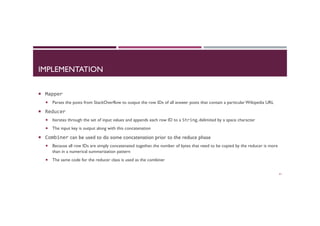 IMPLEMENTATION
¡  Mapper	
  
¡  Parses the posts from StackOverflow to output the row IDs of all answer posts that contain a particular Wikipedia URL
¡  Reducer	
  	
  
¡  Iterates through the set of input values and appends each row ID to a String, delimited by a space character
¡  The input key is output along with this concatenation
¡  Combiner can be used to do some concatenation prior to the reduce phase
¡  Because all row IDs are simply concatenated together, the number of bytes that need to be copied by the reducer is more
than in a numerical summarization pattern
¡  The same code for the reducer class is used as the combiner
61
 