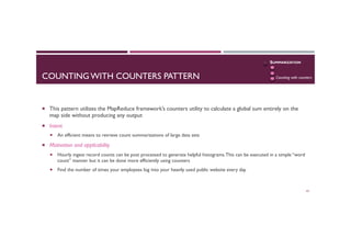 COUNTING WITH COUNTERS PATTERN
¡  This pattern utilizes the MapReduce framework’s counters utility to calculate a global sum entirely on the
map side without producing any output
¡  Intent
¡  An efficient means to retrieve count summarizations of large data sets
¡  Motivation and applicability
¡  Hourly ingest record counts can be post processed to generate helpful histograms.This can be executed in a simple “word
count” manner but it can be done more efficiently using counters
¡  Find the number of times your employees log into your heavily used public website every day
62
SUMMARIZATION
Numerical
Inverted index
Counting with counters
 
