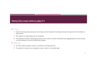 PRINCIPLE AND APPLICABILITY
¡  Principle
¡  Instead of writing any key value pairs at all, simply use the framework’s counting mechanism to keep track of the number of
input records
¡  This requires no reduce phase and no summation!
¡  The framework handles monitoring the names of the counters and their associated values, aggregating them across all tasks,
as well as taking into account any failed task attempts
¡  Applicability
¡  You have a desire to gather counts or summations over large data sets
¡  The number of counters you are going to create is small—in the double digits
63
 
