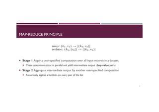 MAP-REDUCE PRINCIPLE
¡  Stage 1:Apply a user-specified computation over all input records in a dataset.
¡  These operations occur in parallel and yield intermediate output (key-value pairs)
¡  Stage 2:Aggregate intermediate output by another user-specified computation
¡  Recursively applies a function on every pair of the list
7
 