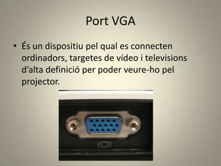 Port VGA
• És un dispositiu pel qual es connecten
ordinadors, targetes de vídeo i televisions
d’alta definició per poder veure-ho pel
projector.
 