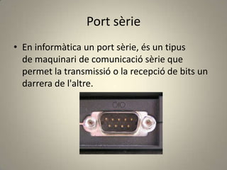 Port sèrie
• En informàtica un port sèrie, és un tipus
de maquinari de comunicació sèrie que
permet la transmissió o la recepció de bits un
darrera de l'altre.
 