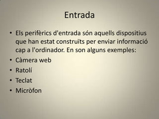 Entrada
• Els perifèrics d'entrada són aquells dispositius
que han estat construïts per enviar informació
cap a l'ordinador. En son alguns exemples:
• Càmera web
• Ratolí
• Teclat
• Micròfon
 