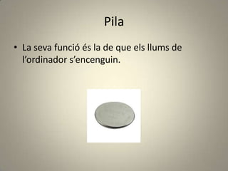 Pila
• La seva funció és la de que els llums de
l’ordinador s’encenguin.
 