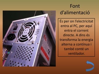 Font
d’alimentació
És per on l’electricitat
entra al PC, per aquí
entra el corrent
directe. A dins és
transforma la energia
alterna a contínua i
també conté un
ventilador.
 