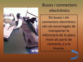 Busos i connectors
electrònics
Els busos i els
connectors electrònics
són els encarregats de
transportar la
informació de la placa
mare als ports de
connexió, o a la
inversa.
 