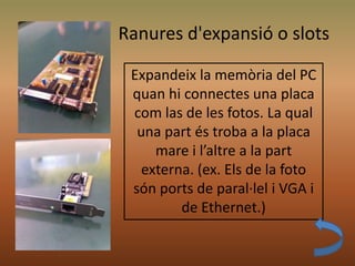 Ranures d'expansió o slots
Expandeix la memòria del PC
quan hi connectes una placa
com las de les fotos. La qual
una part és troba a la placa
mare i l’altre a la part
externa. (ex. Els de la foto
són ports de paral·lel i VGA i
de Ethernet.)
 