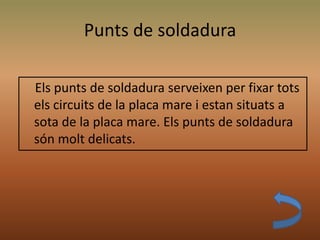 Punts de soldadura
Els punts de soldadura serveixen per fixar tots
els circuits de la placa mare i estan situats a
sota de la placa mare. Els punts de soldadura
són molt delicats.
 