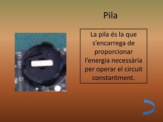 Pila
La pila és la que
s’encarrega de
proporcionar
l’energia necessària
per operar el circuit
constantment.
 