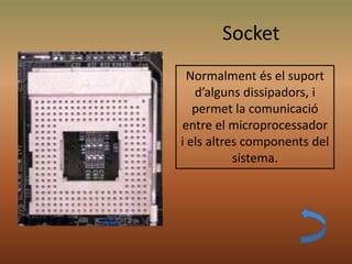 Socket
Normalment és el suport
d’alguns dissipadors, i
permet la comunicació
entre el microprocessador
i els altres components del
sistema.
 