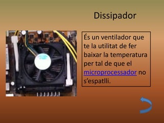 Dissipador
És un ventilador que
te la utilitat de fer
baixar la temperatura
per tal de que el
microprocessador no
s’espatlli.
 