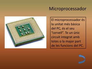 Microprocessador
El microprocessador és
la unitat més bàsica
del PC, és el seu
“cervell”. Te un únic
circuit integrat amb
totes o la major part
de les funcions del PC.
 