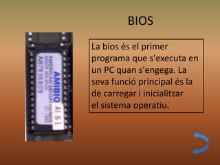 BIOS
La bios és el primer
programa que s'executa en
un PC quan s'engega. La
seva funció principal és la
de carregar i inicialitzar
el sistema operatiu.
 