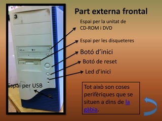 Part externa frontal
Espai per la unitat de
CD-ROM i DVD
Espai per les disqueteres
Botó d’inici
Botó de reset
Led d’inici
Espai per USB Tot això son coses
perifèriques que se
situen a dins de la
gàbia.
 