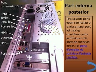 Part externa
posterior
Ports d’àudio
Paral·lel
HDMI
USB
Ethernet
Font
d’alimentació
Ratolí
Teclat
VGA
Port sèrie
Ventilador
Tots aquests ports
estan connectats a
la placa mare, però
tot i així es
consideren parts
perifèriques. Els
ports de connexió
poden ser ports
d’entrada, de
sortida o d’entrada
i sortida.
 