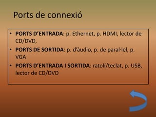 • PORTS D’ENTRADA: p. Ethernet, p. HDMI, lector de
CD/DVD,
• PORTS DE SORTIDA: p. d’àudio, p. de paral·lel, p.
VGA
• PORTS D’ENTRADA I SORTIDA: ratolí/teclat, p. USB,
lector de CD/DVD
Ports de connexió
 