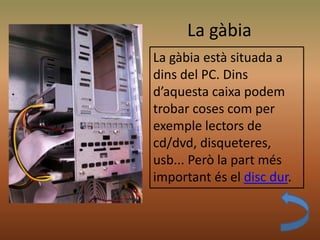 La gàbia
La gàbia està situada a
dins del PC. Dins
d’aquesta caixa podem
trobar coses com per
exemple lectors de
cd/dvd, disqueteres,
usb... Però la part més
important és el disc dur.
 