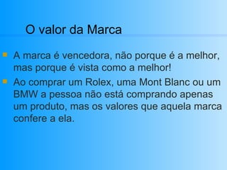 O valor da Marca A marca é vencedora, não porque é a melhor, mas porque é vista como a melhor! Ao comprar um Rolex, uma Mont Blanc ou um BMW a pessoa não está comprando apenas um produto, mas os valores que aquela marca confere a ela. 