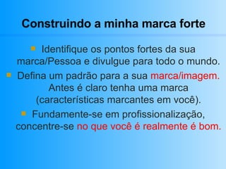 Construindo a minha marca forte Identifique os pontos fortes da sua marca/Pessoa e divulgue para todo o mundo. Defina um padrão para a sua  marca/imagem.  Antes é claro tenha uma marca (características marcantes em você). Fundamente-se em profissionalização, concentre-se  no que você é realmente é bom. 