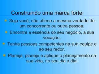 Construindo uma marca forte Seja você, não afirme a mesma verdade de um concorrente ou outra pessoa. Encontre a essência do seu negócio, a sua vocação. Tenha pessoas competentes na sua equipe e ao seu redor. Planeje, planeje e aplique o planejamento na sua vida, no seu dia a dia! 