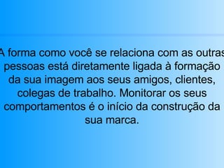 A forma como você se relaciona com as outras pessoas está diretamente ligada à formação da sua imagem aos seus amigos, clientes, colegas de trabalho. Monitorar os seus comportamentos é o início da construção da sua marca. 