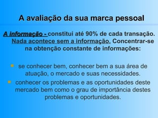 A avaliação da sua marca pessoal A informação -  constitui até 90% de cada transação.  Nada acontece sem a informação.  Concentrar-se na obtenção constante de informações: se conhecer bem, conhecer bem a sua área de atuação, o mercado e suas necessidades. conhecer os problemas e as oportunidades deste mercado bem como o grau de importância destes problemas e oportunidades. 