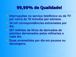 99,99% de Qualidade! Interrupções no serviço telefônico ou de TV por cerca de 10 minutos por semana. 34 mil correspondências extraviadas por dia. 267 milhões de litros de derivados de petróleo derramados pelas refinarias a cada dia. Duas arremetidas por dia em pousos ou decolagens. Fonte: Amana-Key 