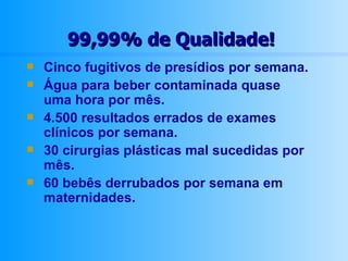 99,99% de Qualidade! Cinco fugitivos de presídios por semana. Água para beber contaminada quase uma hora por mês. 4.500 resultados errados de exames clínicos por semana. 30 cirurgias plásticas mal sucedidas por mês. 60 bebês derrubados por semana em maternidades. 