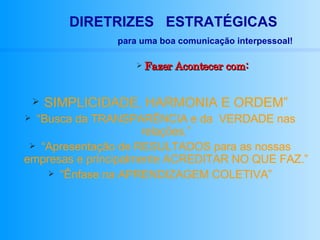 Fazer Acontecer com: SIMPLICIDADE, HARMONIA E ORDEM” “ Busca da TRANSPARÊNCIA e da  VERDADE nas relações.” “ Apresentação de RESULTADOS para as nossas empresas e principalmente ACREDITAR NO QUE FAZ.” “ Ênfase na APRENDIZAGEM COLETIVA” DIRETRIZES  ESTRATÉGICAS para uma boa comunicação interpessoal! 