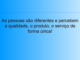 As pessoas são diferentes e percebem a qualidade, o produto, o serviço de forma única! 